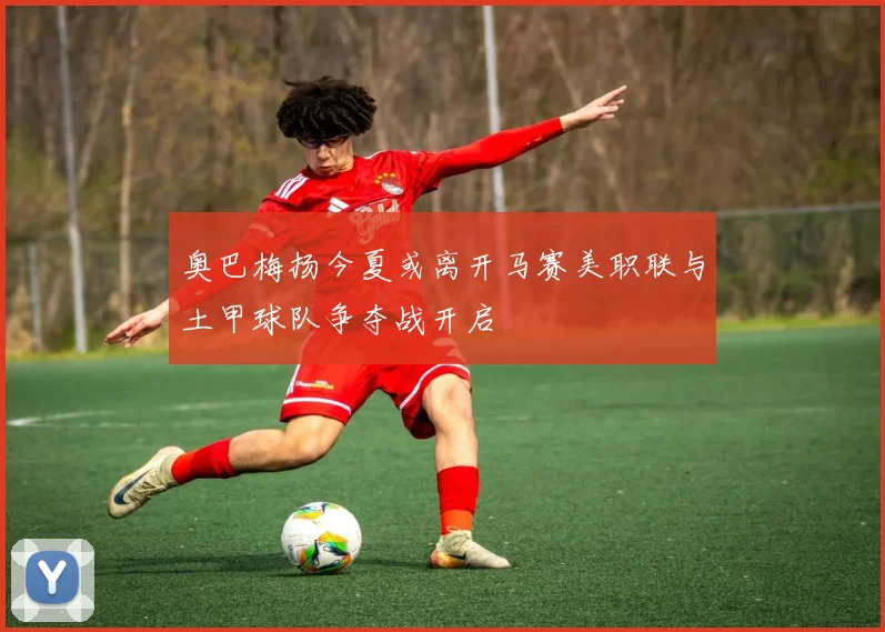 奥巴梅扬今夏或离开马赛美职联与土甲球队争夺战开启