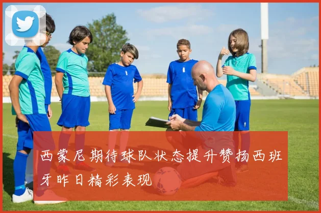 西蒙尼期待球队状态提升赞扬西班牙昨日精彩表现