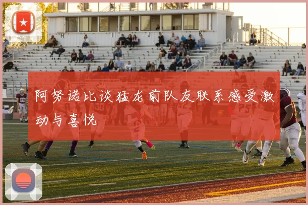 阿努诺比谈猛龙前队友联系感受激动与喜悦