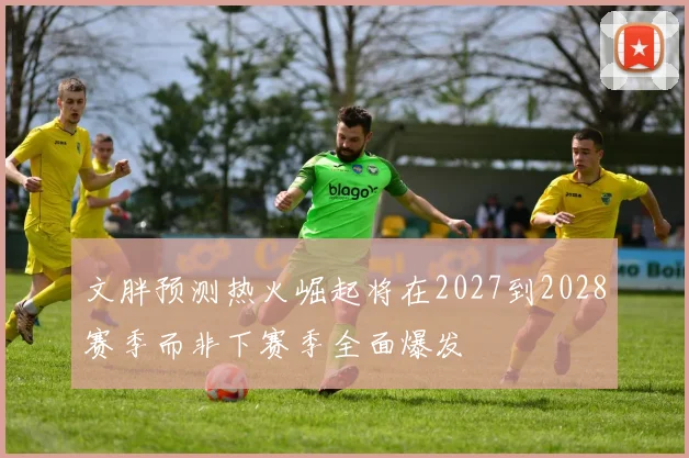 文胖预测热火崛起将在2027到2028赛季而非下赛季全面爆发