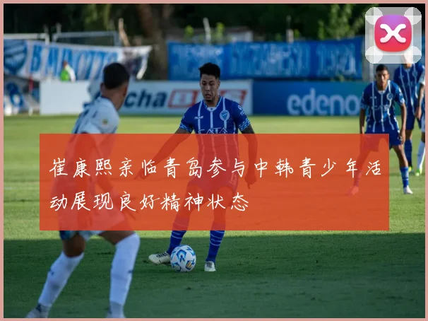 崔康熙亲临青岛参与中韩青少年活动展现良好精神状态