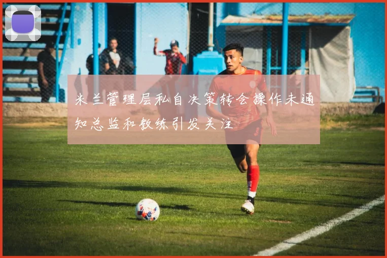米兰管理层私自决策转会操作未通知总监和教练引发关注