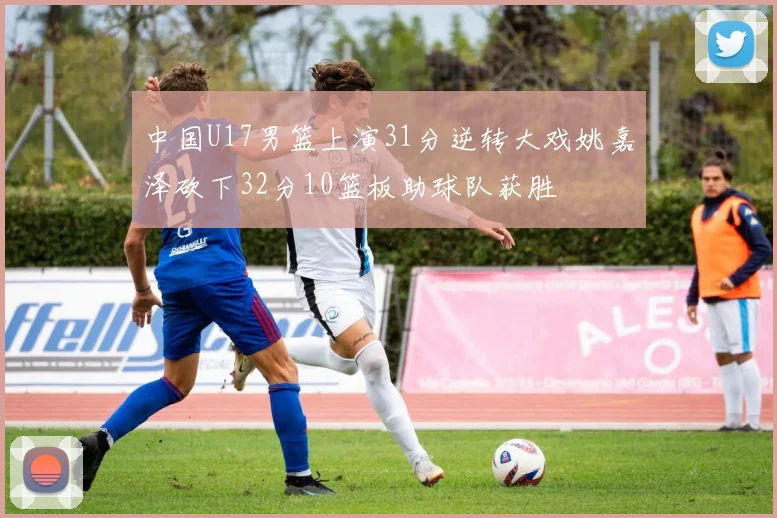 中国U17男篮上演31分逆转大戏姚嘉泽砍下32分10篮板助球队获胜