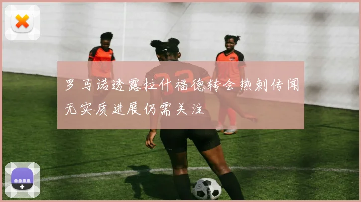 罗马诺透露拉什福德转会热刺传闻无实质进展仍需关注