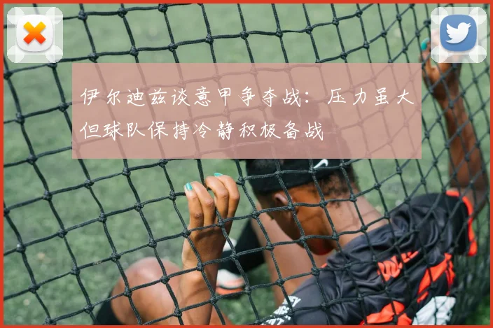 伊尔迪兹谈意甲争夺战：压力虽大但球队保持冷静积极备战
