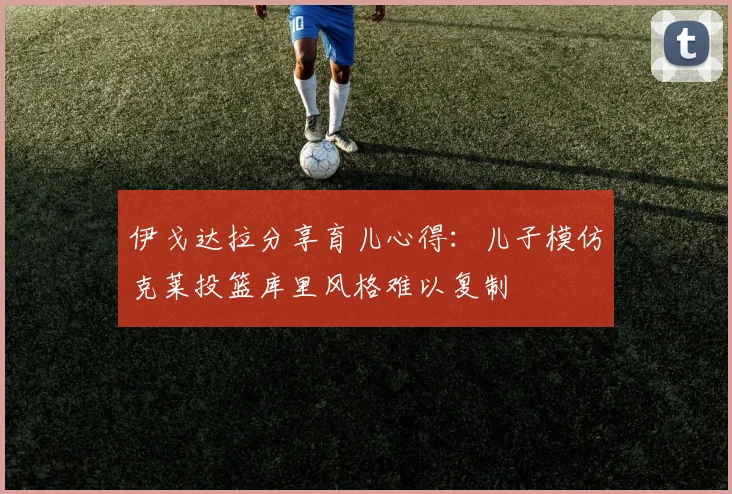 伊戈达拉分享育儿心得：儿子模仿克莱投篮库里风格难以复制