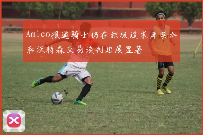 Amico报道骑士仍在积极追求库明加和沃特森交易谈判进展显著