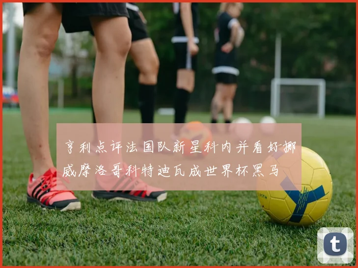亨利点评法国队新星科内并看好挪威摩洛哥科特迪瓦成世界杯黑马