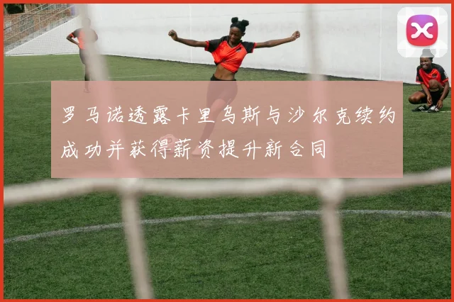 罗马诺透露卡里乌斯与沙尔克续约成功并获得薪资提升新合同
